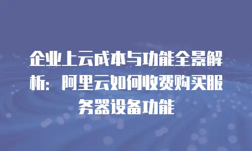 企业上云成本与功能全景解析：阿里云如何收费购买服务器设备功能