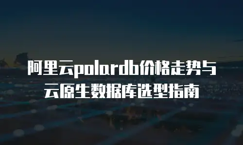 阿里云polardb价格走势与云原生数据库选型指南