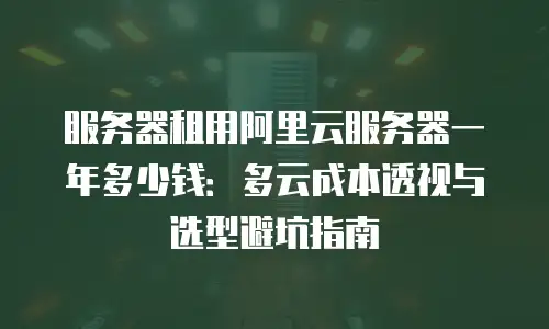服务器租用阿里云服务器一年多少钱：多云成本透视与选型避坑指南