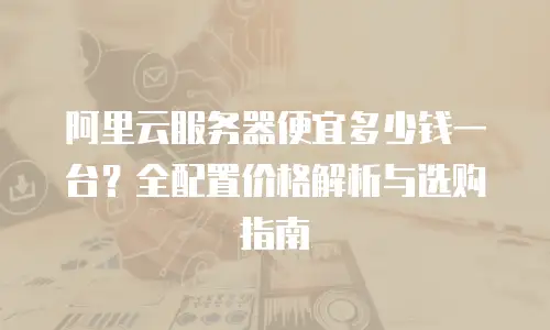 阿里云服务器便宜多少钱一台？全配置价格解析与选购指南