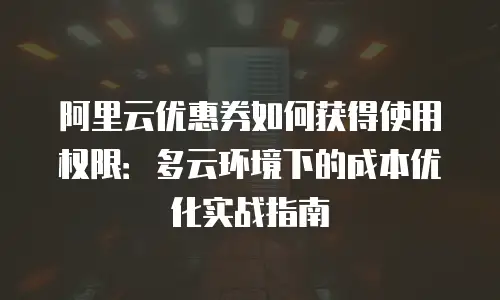 阿里云优惠券如何获得使用权限：多云环境下的成本优化实战指南