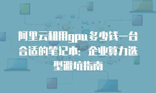 阿里云租用gpu多少钱一台合适的笔记本：企业算力选型避坑指南