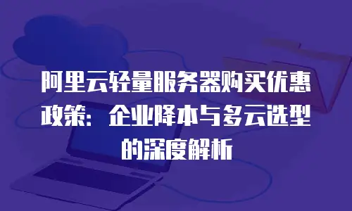 阿里云轻量服务器购买优惠政策：企业降本与多云选型的深度解析