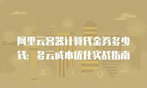 阿里云容器计算代金券多少钱：多云成本优化实战指南