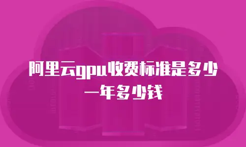 阿里云gpu收费标准是多少一年多少钱