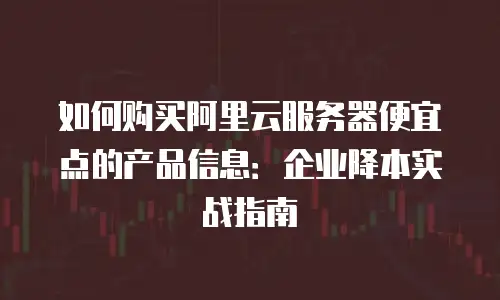 如何购买阿里云服务器便宜点的产品信息：企业降本实战指南