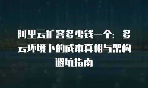 阿里云扩容多少钱一个：多云环境下的成本真相与架构避坑指南
