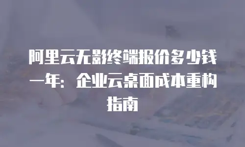 阿里云无影终端报价多少钱一年：企业云桌面成本重构指南