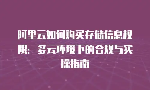 阿里云如何购买存储信息权限：多云环境下的合规与实操指南