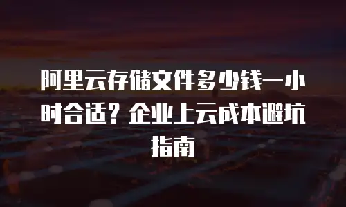 阿里云存储文件多少钱一小时合适？企业上云成本避坑指南