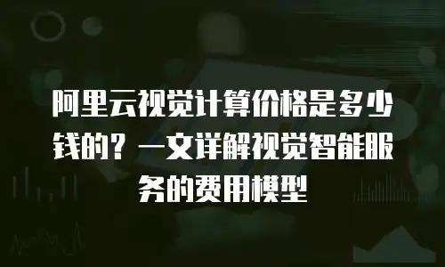 阿里云视觉计算价格是多少钱的？一文详解视觉智能服务的费用模型