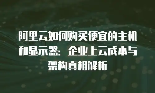 阿里云如何购买便宜的主机和显示器：企业上云成本与架构真相解析