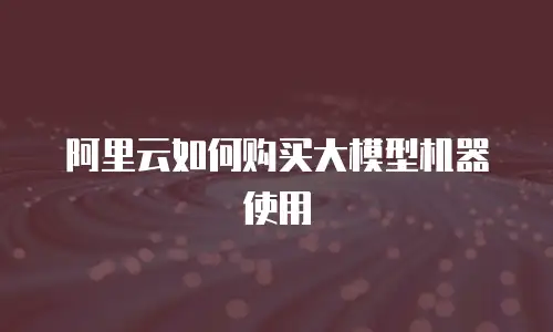 阿里云如何购买大模型机器使用