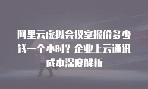 阿里云虚拟会议室报价多少钱一个小时？企业上云通讯成本深度解析