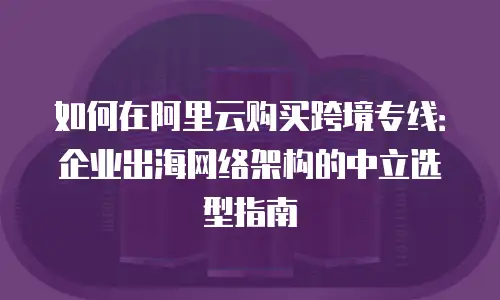 如何在阿里云购买跨境专线：企业出海网络架构的中立选型指南