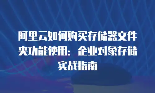 阿里云如何购买存储器文件夹功能使用：企业对象存储实战指南