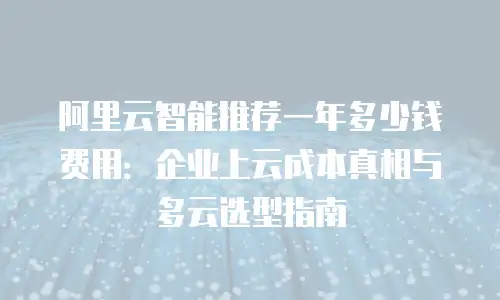 阿里云智能推荐一年多少钱费用：企业上云成本真相与多云选型指南