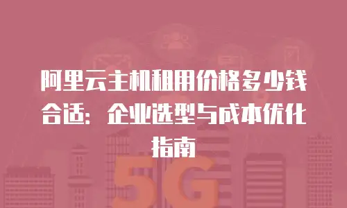 阿里云主机租用价格多少钱合适：企业选型与成本优化指南