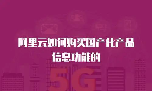阿里云如何购买国产化产品信息功能的