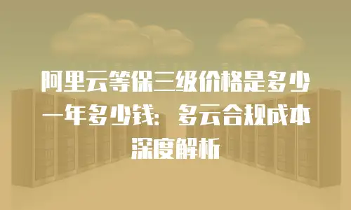 阿里云等保三级价格是多少一年多少钱：多云合规成本深度解析