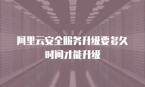 阿里云安全服务升级要多久时间才能升级