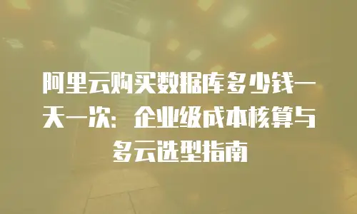 阿里云购买数据库多少钱一天一次：企业级成本核算与多云选型指南