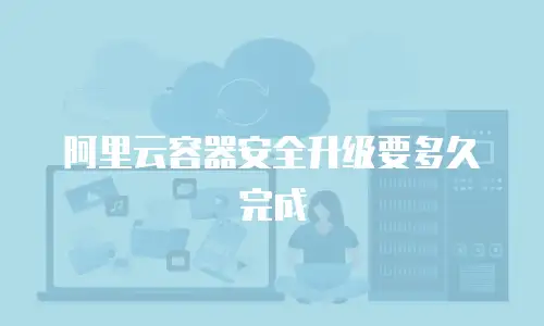阿里云容器安全升级要多久完成