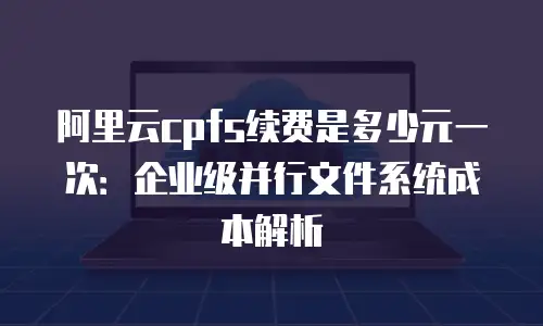阿里云cpfs续费是多少元一次：企业级并行文件系统成本解析