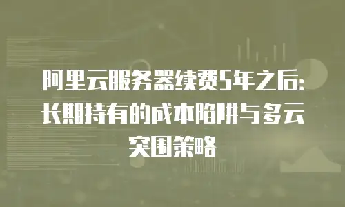 阿里云服务器续费5年之后：长期持有的成本陷阱与多云突围策略