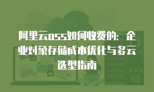 阿里云oss如何收费的：企业对象存储成本优化与多云选型指南