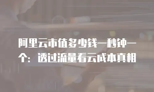 阿里云市值多少钱一秒钟一个：透过流量看云成本真相