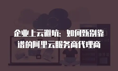 企业上云避坑：如何甄别靠谱的阿里云服务商代理商