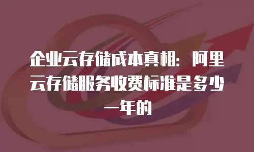 企业云存储成本真相：阿里云存储服务收费标准是多少一年的