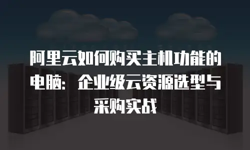 阿里云如何购买主机功能的电脑：企业级云资源选型与采购实战