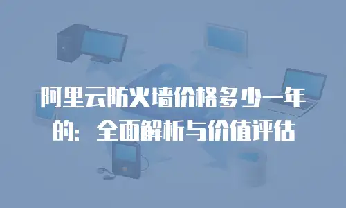 阿里云防火墙价格多少一年的：全面解析与价值评估