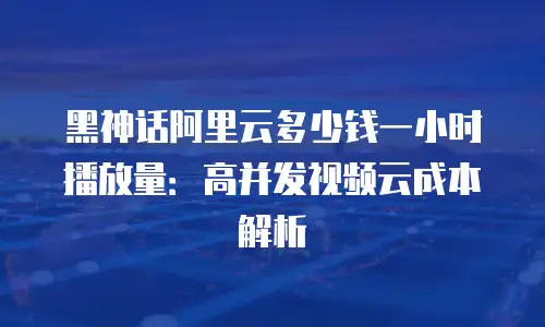 黑神话阿里云多少钱一小时播放量：高并发视频云成本解析