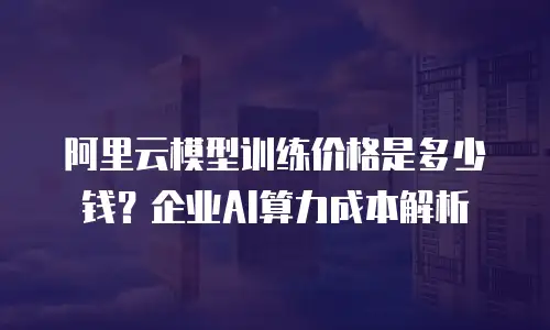 阿里云模型训练价格是多少钱？企业AI算力成本解析