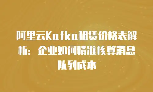 阿里云Kafka租赁价格表解析：企业如何精准核算消息队列成本
