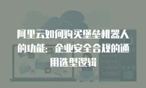 阿里云如何购买堡垒机器人的功能：企业安全合规的通用选型逻辑