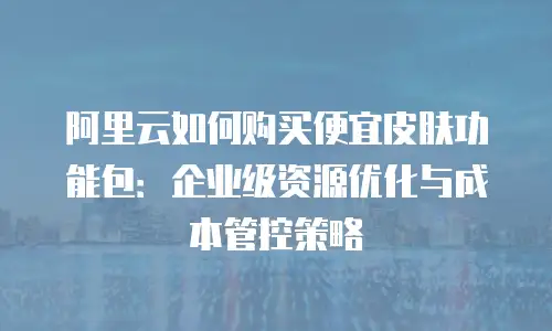 阿里云如何购买便宜皮肤功能包：企业级资源优化与成本管控策略