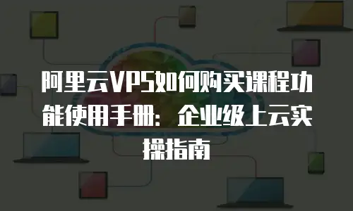 阿里云VPS如何购买课程功能使用手册：企业级上云实操指南