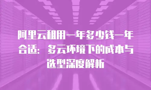 阿里云租用一年多少钱一年合适：多云环境下的成本与选型深度解析