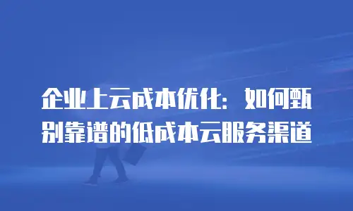 企业上云成本优化：如何甄别靠谱的低成本云服务渠道