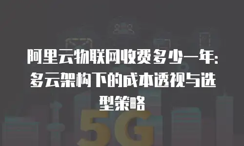阿里云物联网收费多少一年：多云架构下的成本透视与选型策略