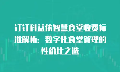 钉钉科益侬智慧食堂收费标准解析：数字化食堂管理的性价比之选