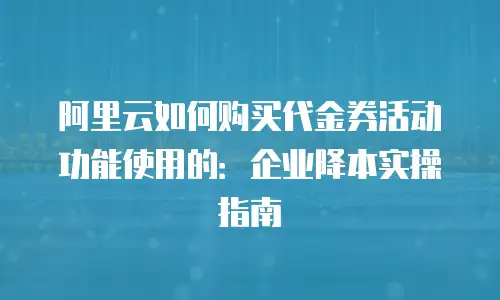 阿里云如何购买代金券活动功能使用的：企业降本实操指南