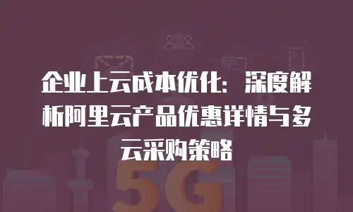 企业上云成本优化：深度解析阿里云产品优惠详情与多云采购策略