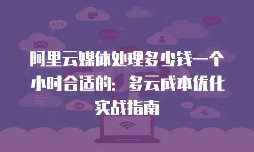 阿里云媒体处理多少钱一个小时合适的：多云成本优化实战指南