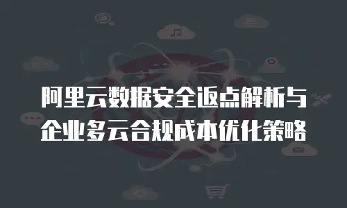 阿里云数据安全返点解析与企业多云合规成本优化策略