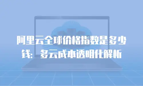 阿里云全球价格指数是多少钱：多云成本透明化解析